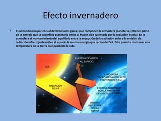Efecto invernadero
•   Es un fenómeno por el cual determinados gases, que componen la atmósfera planetaria, retienen parte
    de la energía que la superficie planetaria emite al haber sido calentada por la radiación estelar. En la
    atmósfera el mantenimiento del equilibrio entre la recepción de la radiación solar y la emisión de
    radiación infrarroja devuelve al espacio la misma energía que recibe del Sol. Esto permite mantener una
    temperatura en la Tierra que posibilita la vida.
 