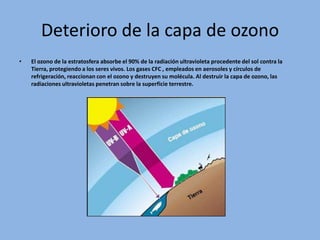 Deterioro de la capa de ozono
•   El ozono de la estratosfera absorbe el 90% de la radiación ultravioleta procedente del sol contra la
    Tierra, protegiendo a los seres vivos. Los gases CFC , empleados en aerosoles y círculos de
    refrigeración, reaccionan con el ozono y destruyen su molécula. Al destruir la capa de ozono, las
    radiaciones ultravioletas penetran sobre la superficie terrestre.
 