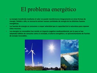 El problema energético
•   La energía transferida mediante el calor no puede transformarse íntegramente en otras formas de
    energía. Debido a ello, es necesario extraer nuevas cantidades de energía de las distintas fuentes
    energéticas.
•   Las fuentes de energía se consumen a mayor velocidad que la capacidad de la naturaleza para reponer
    estos recursos.
•   Las energías no renovables han tenido un impacto negativo medioambiental, por lo que se han
    adoptado hábitos de consumo como el reciclado, el ahorro energético y el aprovechamiento de fuentes
    de energía renovables.
 