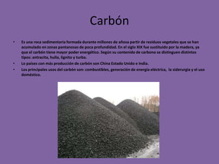 Carbón
•   Es una roca sedimentaria formada durante millones de añosa partir de residuos vegetales que se han
    acumulado en zonas pantanosas de poca profundidad. En el siglo XIX fue sustituido por la madera, ya
    que el carbón tiene mayor poder energético. Según su contenido de carbono se distinguen distintos
    tipos: antracita, hulla, lignito y turba.
•   Lo países con más producción de carbón son China Estado Unido e India.
•   Los principales usos del carbón son: combustibles, generación de energía eléctrica, la siderurgia y el uso
    doméstico.
 