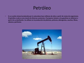 Petróleo
•   Es un aceite mineral producido por la naturaleza hace millones de años a partir de restos de organismos.
    El petróleo crudo es una mezcla de diversas sustancias. El propano, butano y las gasolinas se obtienen a
    partir de su destilación. Se utilizan en la producción de plásticos, pinturas, detergentes, cauchos, fibras,
    abonos y perfumes.
 