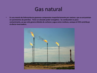 Gas natural
•   Es una mezcla de hidrocarburos gaseosos compuestos mayoritariamente por metano. que se encuentran
    en yacimientos de petróleo . Tiene un elevado poder energético. Su combustión es poco
    contaminante, ya que solo genera dióxido de carbono y agua como residuos, aunque el CO2 contribuye
    al efecto invernadero.
 