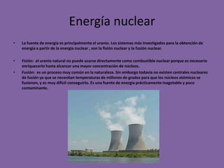 Energía nuclear
•   La fuente de energía es principalmente el uranio. Los sistemas más investigados para la obtención de
    energía a partir de la energía nuclear , son la fisión nuclear y la fusión nuclear.

•   Fisión: el uranio natural no puede usarse directamente como combustible nuclear porque es necesario
    enriquecerlo hasta alcanzar una mayor concentración de núcleos.
•   Fusión: es un proceso muy común en la naturaleza. Sin embargo todavía no existen centrales nucleares
    de fusión ya que se necesitan temperaturas de millones de grados para que los núcleos atómicos se
    fusionen, y es muy difícil conseguirlo. Es una fuente de energía prácticamente inagotable y poco
    contaminante.
 