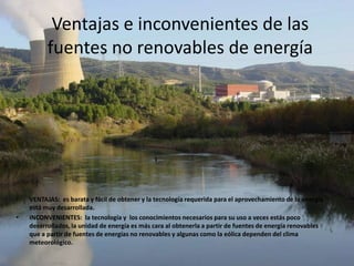 Ventajas e inconvenientes de las
          fuentes no renovables de energía




•   VENTAJAS: es barata y fácil de obtener y la tecnología requerida para el aprovechamiento de la energía
    está muy desarrollada.
•   INCONVENIENTES: la tecnología y los conocimientos necesarios para su uso a veces estás poco
    desarrollados, la unidad de energía es más cara al obtenerla a partir de fuentes de energía renovables
    que a partir de fuentes de energías no renovables y algunas como la eólica dependen del clima
    meteorológico.
 