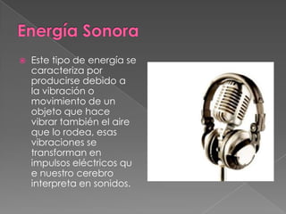 

Este tipo de energía se
caracteriza por
producirse debido a
la vibración o
movimiento de un
objeto que hace
vibrar también el aire
que lo rodea, esas
vibraciones se
transforman en
impulsos eléctricos qu
e nuestro cerebro
interpreta en sonidos.

 