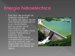 

Este tipo de energía se
obtiene mediante
la caída de agua desde
una determinada altura
a un nivel inferior
provocando así el
movimiento de
mecanismos tales como
ruedas hidráulicas o
turbinas, Esta
hidroelectricidad es
considerada como un
recurso natural, solo
disponible en zonas con
suficiente cantidad de
agua.

 