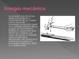 

La energía mecánica se
debe a la posición y
movimiento de un cuerpo
y es la suma de
la energía potencial, cinéti
ca y energía elástica de un
cuerpo en movimiento.
Refleja la capacidad que
tienen los cuerpos con
masa de hacer un trabajo.
Algunos ejemplos
de energía mecánica los p
odríamos encontrar en
la energía hidráulica, eólic
a y mareomotriz.

 