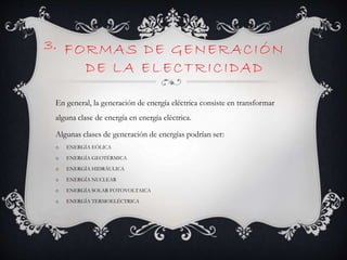 FORMAS DE GENERACIÓN
DE LA ELECTRICIDAD
En general, la generación de energía eléctrica consiste en transformar
alguna clase de energía en energía eléctrica.
Algunas clases de generación de energías podrían ser:
o ENERGÍA EÓLICA
o ENERGÍA GEOTÉRMICA
o ENERGÍA HIDRÁULICA
o ENERGÍA NUCLEAR
o ENERGÍA SOLAR FOTOVOLTAICA
o ENERGÍA TERMOELÉCTRICA
3.
 