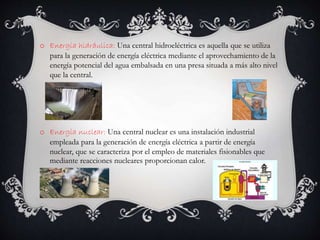 o Energía hidráulica: Una central hidroeléctrica es aquella que se utiliza
para la generación de energía eléctrica mediante el aprovechamiento de la
energía potencial del agua embalsada en una presa situada a más alto nivel
que la central.
o Energía nuclear: Una central nuclear es una instalación industrial
empleada para la generación de energía eléctrica a partir de energía
nuclear, que se caracteriza por el empleo de materiales fisionables que
mediante reacciones nucleares proporcionan calor.
 