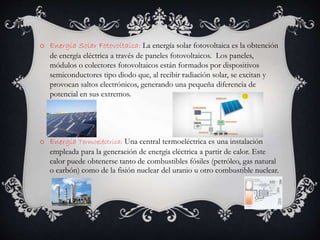 o Energía Solar Fotovoltaica: La energía solar fotovoltaica es la obtención
de energía eléctrica a través de paneles fotovoltaicos. Los paneles,
módulos o colectores fotovoltaicos están formados por dispositivos
semiconductores tipo diodo que, al recibir radiación solar, se excitan y
provocan saltos electrónicos, generando una pequeña diferencia de
potencial en sus extremos.
o Energía Termoeléctrica: Una central termoeléctrica es una instalación
empleada para la generación de energía eléctrica a partir de calor. Este
calor puede obtenerse tanto de combustibles fósiles (petróleo, gas natural
o carbón) como de la fisión nuclear del uranio u otro combustible nuclear.
 