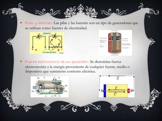  Pilas y baterías: Las pilas y las baterías son un tipo de generadores que
se utilizan como fuentes de electricidad.
 Fuerza electromotriz de un generador: Se denomina fuerza
electromotriz a la energía proveniente de cualquier fuente, medio o
dispositivo que suministre corriente eléctrica.
 