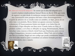  Samuel Morse/El telégrafo: Se cuenta que la idea del telégrafo se le
ocurrió al pintor estadounidense Samuel Morse un día de 1836, que venía
de regreso a su país desde el continente europeo al escuchar casualmente
una conversación entre pasajeros del barco sobre electromagnetismo.
A partir de artículos de su estudio como un caballete, un lápiz, piezas de un
reloj viejo y un péndulo, Morse fabricó un aparato entonces bastante
voluminoso. El funcionamiento básico era simple: si no había flujo de
electricidad, el lápiz dibujaba una línea recta. Cuando había ese flujo, el
péndulo oscilaba y en la línea se dibujaba un zigzag. Paulatinamente, Morse
introdujo varias mejoras al diseño inicial hasta que finalmente, junto con su
colega el maquinista e inventor estadounidense Alfred Vail, creó el código
que lleva su nombre. Surgió así otro código que puede considerarse binario,
pues de la idea inicial se pasó a considerar un carácter formado por tres
elementos: punto, raya y espacio.
 