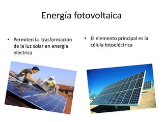 Energía fotovoltaica 
• Permiten la trasformación 
de la luz solar en energía 
eléctrica 
• El elemento principal es la 
célula fotoeléctrica 
 