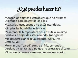 ¿Qué puedes hacer tú?
•Apagar los objetos electrónicos que no estamos
utilizando para no gastar las pilas.
•Apaga las luces cuando no estés usándolas.
•Limpiar las bombillas eléctricas.
•Mantener la temperatura de la estufa al mínimo
posible sin dejar de estar cómodo. ¡Abrigarse!
•No desperdiciar el agua caliente: Abrir...¡ya!,
Cerrar...¡ya!
•Formar una “pared” contra el frío, cerrando
persianas y ventanas para que no se escape el calor
•No abras la nevera a menos que sea necesario.
 