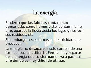 La energía.
Es cierto que las fábricas contaminan
demasiado, como hemos visto, contaminan el
aire, aparece la lluvia ácida los lagos y ríos con
sus residuos, etc.
Sin embargo necesitamos la electricidad que
producen.
La energía no desaparece solo cambia de una
forma a otra al utilizarla. Pero la mayor parte
de la energía que trasformamos va a parar al
aire donde es muy difícil de utilizar.
 