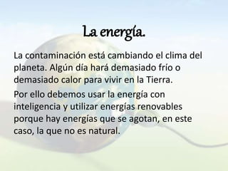 La energía.
La contaminación está cambiando el clima del
planeta. Algún día hará demasiado frío o
demasiado calor para vivir en la Tierra.
Por ello debemos usar la energía con
inteligencia y utilizar energías renovables
porque hay energías que se agotan, en este
caso, la que no es natural.
 