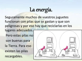La energía.
Seguramente muchos de vuestros juguetes
funcionan con pilas que se gastan y que son
peligrosas y por eso hay que reciclarlas en los
lugares adecuados.
Pero estas pilas no
son buenas para
la Tierra. Para eso
existen las pilas
recargables.
 