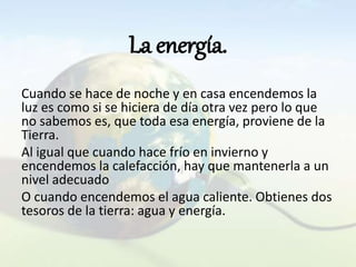 La energía.
Cuando se hace de noche y en casa encendemos la
luz es como si se hiciera de día otra vez pero lo que
no sabemos es, que toda esa energía, proviene de la
Tierra.
Al igual que cuando hace frío en invierno y
encendemos la calefacción, hay que mantenerla a un
nivel adecuado
O cuando encendemos el agua caliente. Obtienes dos
tesoros de la tierra: agua y energía.
 