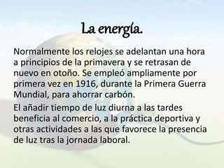 La energía.
Normalmente los relojes se adelantan una hora
a principios de la primavera y se retrasan de
nuevo en otoño. Se empleó ampliamente por
primera vez en 1916, durante la Primera Guerra
Mundial, para ahorrar carbón.
El añadir tiempo de luz diurna a las tardes
beneficia al comercio, a la práctica deportiva y
otras actividades a las que favorece la presencia
de luz tras la jornada laboral.
 