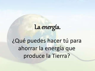 La energía.
¿Qué puedes hacer tú para
ahorrar la energía que
produce la Tierra?
 