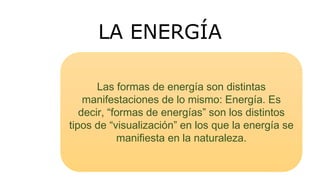LA ENERGÍA
Las formas de energía son distintas
manifestaciones de lo mismo: Energía. Es
decir, “formas de energías” son los distintos
tipos de “visualización” en los que la energía se
manifiesta en la naturaleza.
 
