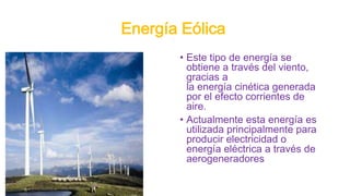 Energía Eólica
• Este tipo de energía se
obtiene a través del viento,
gracias a
la energía cinética generada
por el efecto corrientes de
aire.
• Actualmente esta energía es
utilizada principalmente para
producir electricidad o
energía eléctrica a través de
aerogeneradores
 
