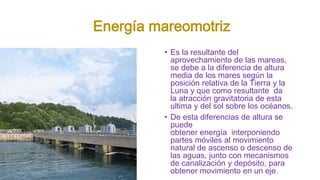 Energía mareomotriz
• Es la resultante del
aprovechamiento de las mareas,
se debe a la diferencia de altura
media de los mares según la
posición relativa de la Tierra y la
Luna y que como resultante da
la atracción gravitatoria de esta
ultima y del sol sobre los océanos.
• De esta diferencias de altura se
puede
obtener energía interponiendo
partes móviles al movimiento
natural de ascenso o descenso de
las aguas, junto con mecanismos
de canalización y depósito, para
obtener movimiento en un eje.
 