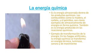 La energía química
• Es la energía almacenada dentro de
los productos químicos. Los
combustibles como la madera, el
carbón, y el petróleo, son claros
ejemplos de almacenamiento de
energía en forma química. También
es la energía producida en las
reacciones químicas.
• Ejemplo de transformación de la
energía: En los fuegos artificiales,
la energía química se transforma
en energía térmica, luminosa,
sonora y de movimiento
 