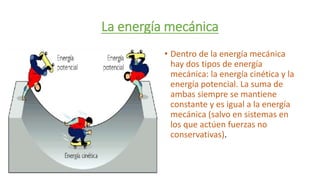 La energía mecánica
• Dentro de la energía mecánica
hay dos tipos de energía
mecánica: la energía cinética y la
energía potencial. La suma de
ambas siempre se mantiene
constante y es igual a la energía
mecánica (salvo en sistemas en
los que actúen fuerzas no
conservativas).
 