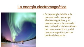 La energía electromagnética
• Es la energía debida a la
presencia de un campo
electromagnético, y es
proporcional a la suma de
los cuadrados de los valores
del campo eléctrico, y del
campo magnético, en un
punto del espacio.
 