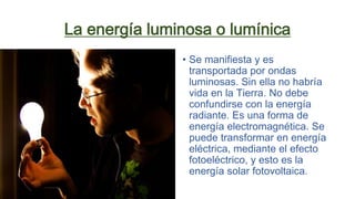 La energía luminosa o lumínica
• Se manifiesta y es
transportada por ondas
luminosas. Sin ella no habría
vida en la Tierra. No debe
confundirse con la energía
radiante. Es una forma de
energía electromagnética. Se
puede transformar en energía
eléctrica, mediante el efecto
fotoeléctrico, y esto es la
energía solar fotovoltaica.
 