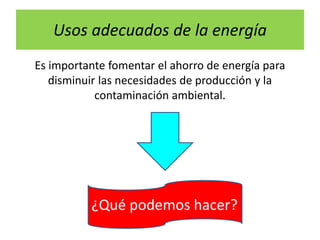 Usos adecuados de la energía
Es importante fomentar el ahorro de energía para
disminuir las necesidades de producción y la
contaminación ambiental.
¿Qué podemos hacer?
 