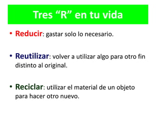 Tres “R” en tu vida
• Reducir: gastar solo lo necesario.
• Reutilizar: volver a utilizar algo para otro fin
distinto al original.
• Reciclar: utilizar el material de un objeto
para hacer otro nuevo.
 