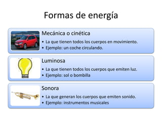 Formas de energía
Mecánica o cinética
• La que tienen todos los cuerpos en movimiento.
• Ejemplo: un coche circulando.
Luminosa
• La que tienen todos los cuerpos que emiten luz.
• Ejemplo: sol o bombilla
Sonora
• La que generan los cuerpos que emiten sonido.
• Ejemplo: instrumentos musicales
 