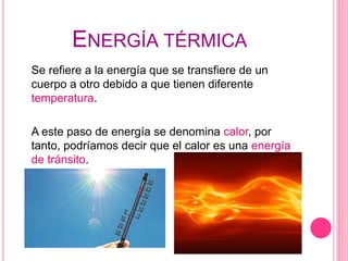 ENERGÍA TÉRMICA
Se refiere a la energía que se transfiere de un
cuerpo a otro debido a que tienen diferente
temperatura.
A este paso de energía se denomina calor, por
tanto, podríamos decir que el calor es una energía
de tránsito.
 