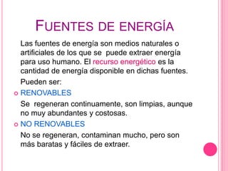 FUENTES DE ENERGÍA
Las fuentes de energía son medios naturales o
artificiales de los que se puede extraer energía
para uso humano. El recurso energético es la
cantidad de energía disponible en dichas fuentes.
Pueden ser:
 RENOVABLES
Se regeneran continuamente, son limpias, aunque
no muy abundantes y costosas.
 NO RENOVABLES
No se regeneran, contaminan mucho, pero son
más baratas y fáciles de extraer.
 