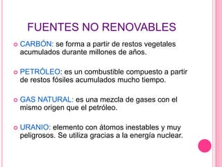 FUENTES NO RENOVABLES
 CARBÓN: se forma a partir de restos vegetales
acumulados durante millones de años.
 PETRÓLEO: es un combustible compuesto a partir
de restos fósiles acumulados mucho tiempo.
 GAS NATURAL: es una mezcla de gases con el
mismo origen que el petróleo.
 URANIO: elemento con átomos inestables y muy
peligrosos. Se utiliza gracias a la energía nuclear.
 