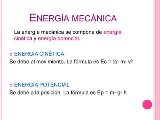 ENERGÍA MECÁNICA
La energía mecánica se compone de energía
cinética y energía potencial.
 ENERGÍA CINÉTICA
Se debe al movimiento. La fórmula es Ec = ½· m· v²
 ENERGÍA POTENCIAL
Se debe a la posición. La fórmula es Ep = m· g· h
 