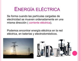 ENERGÍA ELÉCTRICA
Se forma cuando las partículas cargadas de
electricidad se mueven ordenadamente en una
misma dirección ( corriente eléctrica).
Podemos encontrar energía eléctrica en la red
eléctrica, en baterías y electrodomésticos.
 