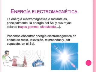 ENERGÍA ELECTROMAGNÉTICA
La energía electromagnética o radiante es,
principalmente, la energía del Sol y sus rayos
solares (rayos gamma, ultravioleta…).
Podemos encontrar energía electromagnética en
ondas de radio, televisión, microondas y, por
supuesto, en el Sol.
 