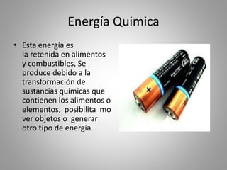 Energía Quimica
• Esta energía es
la retenida en alimentos
y combustibles, Se
produce debido a la
transformación de
sustancias químicas que
contienen los alimentos o
elementos, posibilita mo
ver objetos o generar
otro tipo de energía.
 