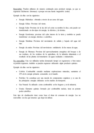 Renovables: Pueden utilizarse de manera continuada para producir energía, ya que se
regeneran fácilmente (biomasa) o porque son una fuente inagotable (solar).
Ejemplo de ellas son las siguientes:
 Energía Hidráulica: obtenida a través de un curso del agua.
 Energía Eólica: Proviene del viento.
 Energía Solar: Proviene de la luz del sol como su nombre lo dice, esta puede ser
transformada en dos tipos de energía, la eléctrica y la térmica.
 Energía Geotérmica: proviene del calor interno de la tierra y también se puede
transformar en energía eléctrica o calorífica.
 Energía Marítima: Proviene del movimiento de subida y bajada del agua del
mar.
 Energía de ondas: Proviene del movimiento ondulatorio de las masas de agua.
 Energía de Biomasa: Proviene del aprovechamiento energético del bosque o de
sus residuos, de los residuos de la agricultura, de la industria alimentaria o el
resultado de las plantas de tratamiento de aguas residuales o industriales.
No renovables: Una vez utilizadas tardan demasiado tiempo en regenerarse o bien nunca
se podrán regenerar, también se pueden regenerar utilizando algún producto químico.
Ejemplo de ellas son las siguientes:
 Carbón: Combustible extraído mediante exploraciones minerales, suministra el
25% de la energía primaria consumida en el mundo.
 Petróleo: Se constituye por una mezcla de componentes orgánicos y es una de
las principales energías utilizadas en los medios de transporte.
 Gas Natural: Es utilizado como combustible en los hogares y en la industria.
 Uranio: Elemento químico formado por combustible nuclear, tiene un potente
poder calorífico.
Este tipo de clasificación tiene como base el ritmo de consumo de energía. Las no
renovables son las que tenemos que dejar de utilizar.
 