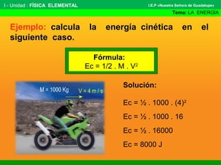 Ejemplo: calcula la energía cinética en el
siguiente caso.
I - Unidad : FÍSICA ELEMENTAL
Tema: LA ENERGÍA
I.E.P «Nuestra Señora de Guadalupe»
Fórmula:
Ec = 1/2 . M . V2
Solución:
Ec = ½ . 1000 . (4)2
Ec = ½ . 1000 . 16
Ec = ½ . 16000
Ec = 8000 J
 
