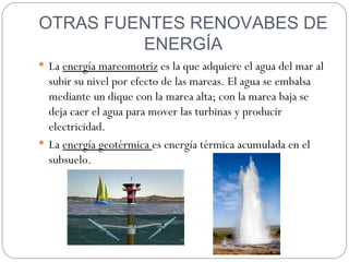 OTRAS FUENTES RENOVABES DE
         ENERGÍA
 La energía mareomotriz es la que adquiere el agua del mar al
  subir su nivel por efecto de las mareas. El agua se embalsa
  mediante un dique con la marea alta; con la marea baja se
  deja caer el agua para mover las turbinas y producir
  electricidad.
 La energía geotérmica es energía térmica acumulada en el
  subsuelo.
 