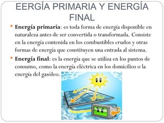 EERGÍA PRIMARIA Y ENERGÍA
            FINAL
 Energía primaria: es toda forma de energía disponible en
  naturaleza antes de ser convertida o transformada. Consiste
  en la energía contenida en los combustibles crudos y otras
  formas de energía que constituyen una entrada al sistema.
 Energía final: es la energía que se utiliza en los puntos de
  consumo, como la energía eléctrica en los domicilios o la
  energía del gasóleo.
 