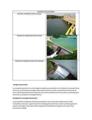 REPRESAS DE COLOMBIA
CENTRAL HIDROELECTRICA JAGUAS
PROYECTO HIDROELECTRICO PLAYAS
PROYECTO HIDROELECTRICO RIO GRANDE
Energía mareomotriz
La energíamareomotriz esunaenergíarenovable que apesarde ser utilizadase renuevade forma
continua,se extrae de lasenergíascinéticasde lamareas,esdecir,aprovechalasfuerzasde las
olas,esdeciraprovechalasfuerzasde las olasy de loscambiosentre mareaalta y mareabaja que
convierte suvariaciónenenergíaeléctrica.
Ventajasde la energíamareomotriz
Las principalesventajasde este tipode energíason que se trata de energíalimpia,verde,
renovable ysilenciosa.Lageneraciónde laenergíaprovenientede lasolasnoproduce gasesde
efectoinvernadero.Se puedenobtenergrandescantidadesde energíade unamaneramuy
eficientee ilimitada
 