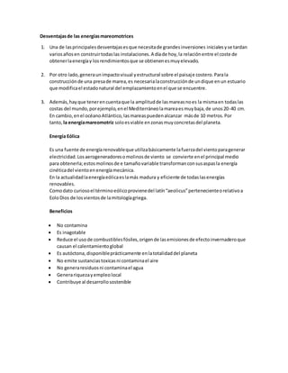 Desventajasde las energíasmareomotrices
1. Una de lasprincipalesdesventajasesque necesitade grandesinversiones inicialesyse tardan
variosañosen construirtodaslas instalaciones.A díade hoy,la relaciónentre el coste de
obtenerlaenergíay losrendimientosque se obtienenesmuyelevado.
2. Por otro lado,generaunimpactovisual yestructural sobre el paisaje costero.Parala
construcciónde una presade marea,es necesarialaconstrucciónde undique enun estuario
que modificael estadonatural del emplazamientoenel que se encuentre.
3. Además,hayque tenerencuentaque la amplitudde lasmareasnoes la mismaen todaslas
costas del mundo,porejemplo,enel Mediterráneolamareaesmuybaja,de unos20-40 cm.
En cambio,enel océanoAtlántico,lasmareaspuedenalcanzar másde 10 metros.Por
tanto, la energíamareomotriz soloesviable enzonasmuyconcretasdel planeta.
Energía Eólica
Es una fuente de energíarenovableque utilizabásicamente lafuerzadel vientoparagenerar
electricidad.Losaerogeneradoresomolinosde viento se convierte enel principal medio
para obtenerla;estosmolinosde e tamañovariable transformanconsusaspasla energía
cinéticadel vientoenenergíamecánica.
En la actualidadlaenergíaeólicaeslamás madura y eficiente de todaslasenergías
renovables.
Comodato curiosoel términoeólicoprovienedel latín“aeolicus”pertenecienteorelativoa
EoloDios de losvientosde lamitologíagriega.
Beneficios
 No contamina
 Es inagotable
 Reduce el usode combustiblesfósiles,origende lasemisionesde efectoinvernaderoque
causan el calentamientoglobal
 Es autóctona,disponibleprácticamente enlatotalidaddel planeta
 No emite sustanciastoxicasni contaminael aire
 No generaresiduosni contaminael agua
 Generariquezayempleolocal
 Contribuye al desarrollosostenible
 