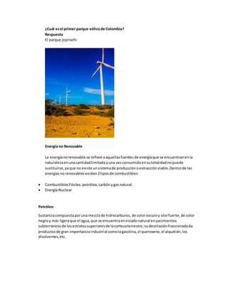 ¿Cuál esel primer parque eólicode Colombia?
Respuesta
El parque jepirachi
Energía no Renovable
La energíanorenovable se refiere aaquellasfuentesde energíaque se encuentranenla
naturalezaenunacantidadlimitada yuna vezconsumidaensutotalidad nopuede
sustituirse,yaque no existe unsistemade producciónoextracciónviable.Dentrode las
energíasno renovablesexisten2tiposde combustibles:
 CombustiblesFósiles:petróleo,carbónygasnatural.
 Energía Nuclear
Petróleo
Sustanciacompuestaporuna mezclade hidrocarburos, de coloroscuroy olorfuerte,de color
negroy más ligeraque el agua,que se encuentraenestadonatural enyacimientos
subterráneosde losestratossuperioresde lacortezaterrestre;sudestilaciónfraccionadada
productosde gran importanciaindustrial comolagasolina,el queroseno,el alquitrán,los
disolventes,etc.
 