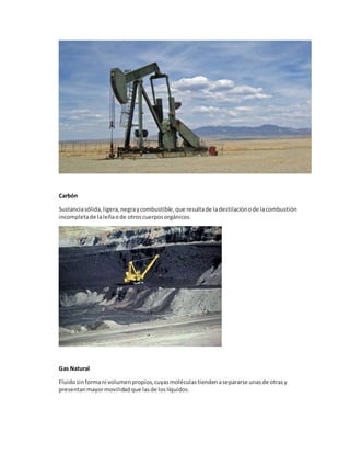 Carbón
Sustanciasólida,ligera,negraycombustible,que resultade ladestilaciónode lacombustión
incompletade laleñaode otroscuerposorgánicos.
Gas Natural
Fluidosinformani volumenpropios,cuyasmoléculastiendenasepararse unasde otrasy
presentanmayormovilidadque lasde loslíquidos.
 