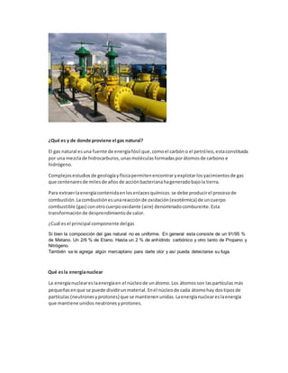 ¿Qué es y de donde proviene el gas natural?
El gas natural esuna fuente de energíafósil que,comoel carbóno el petróleo,estaconstituida
por una mezclade hidrocarburos,unasmoléculasformadasporátomosde carbono e
hidrógeno.
Complejosestudiosde geologíayfísicapermitenencontraryexplotarlosyacimientosde gas
que centenaresde milesde años de acciónbacterianahageneradobajola tierra.
Para extraerlaenergíacontenidaenlosenlacesquímicos se debe producirel procesode
combustión.Lacombustiónesunareacciónde oxidación(exotérmica) de uncuerpo
combustible (gas) conotrocuerpooxidante (aire) denominadocomburente.Esta
transformaciónde desprendimientode calor.
¿Cuál esel principal componente delgas
Si bien la composición del gas natural no es uniforme. En general esta consiste de un 91/95 %
de Metano. Un 2/6 % de Etano. Hasta un 2 % de anhídrido carbónico y otro tanto de Propano y
Nitrógeno.
También se le agrega algún mercaptano para darle olor y así pueda detectarse su fuga.
Qué esla energíanuclear
La energíanucleareslaenergíaen el núcleode unátomo.Los átomosson las partículas más
pequeñasenque se puede dividirunmaterial.Enel núcleode cada átomohay dostiposde
partículas (neutronesyprotones) que se mantienenunidas.Laenergíanucleareslaenergía
que mantiene unidos neutrones yprotones.
 